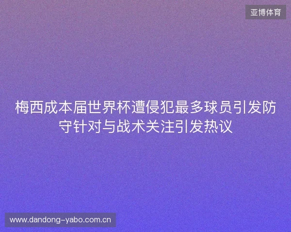 梅西成本届世界杯遭侵犯最多球员引发防守针对与战术关注引发热议