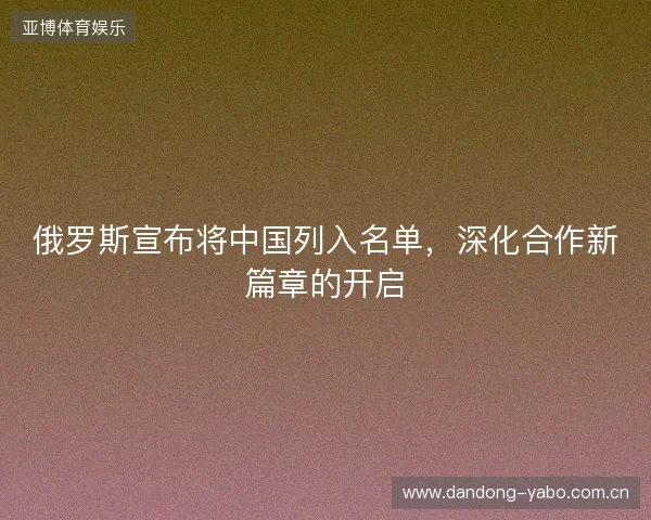 俄罗斯宣布将中国列入名单，深化合作新篇章的开启